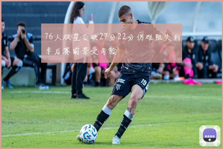76人双星合砍27分22分仍难阻失利季后赛前景受考验