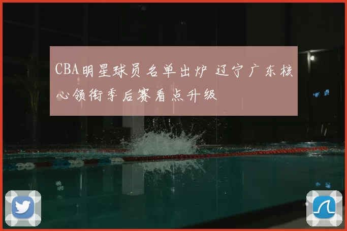 CBA明星球员名单出炉 辽宁广东核心领衔季后赛看点升级