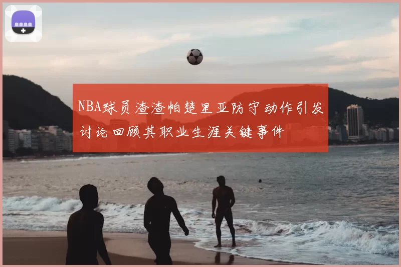 NBA球员渣渣帕楚里亚防守动作引发讨论回顾其职业生涯关键事件