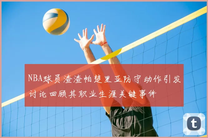 NBA球员渣渣帕楚里亚防守动作引发讨论回顾其职业生涯关键事件