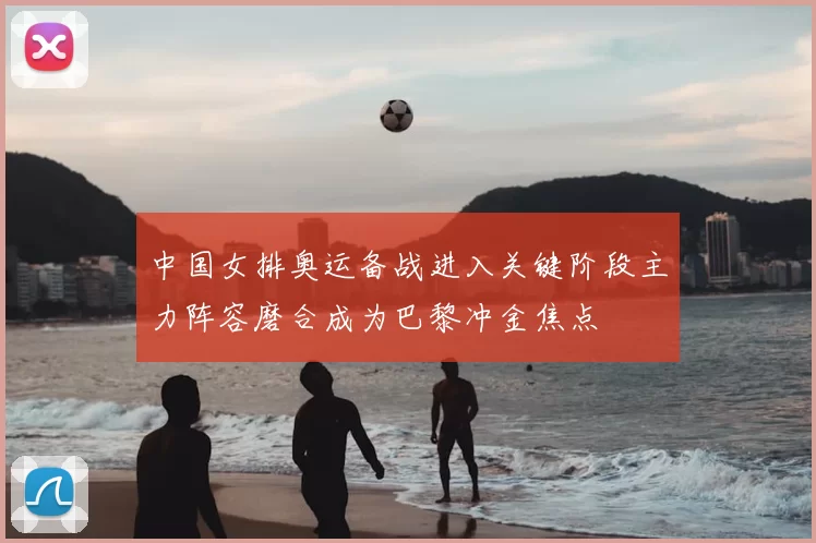 中国女排奥运备战进入关键阶段主力阵容磨合成为巴黎冲金焦点