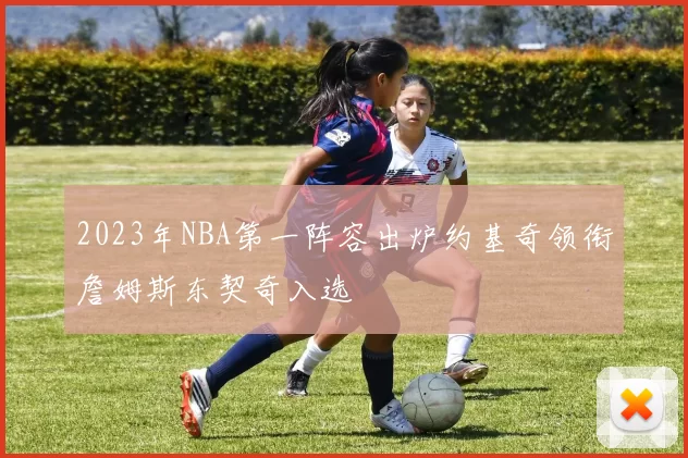 2023年NBA第一阵容出炉约基奇领衔詹姆斯东契奇入选