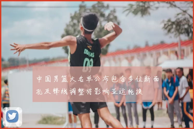 中国男篮大名单公布包含多位新面孔及锋线调整将影响亚运轮换