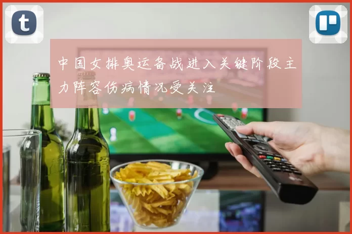 中国女排奥运备战进入关键阶段主力阵容伤病情况受关注
