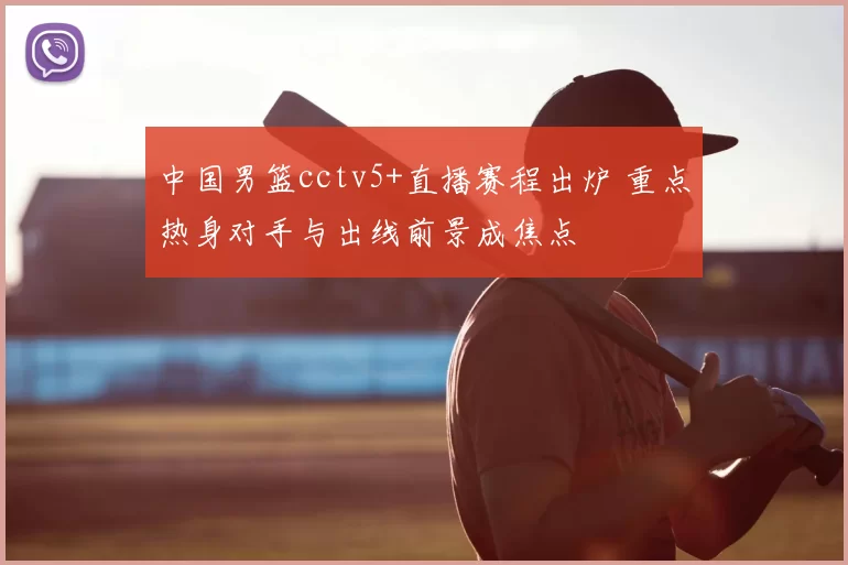 中国男篮cctv5+直播赛程出炉 重点热身对手与出线前景成焦点