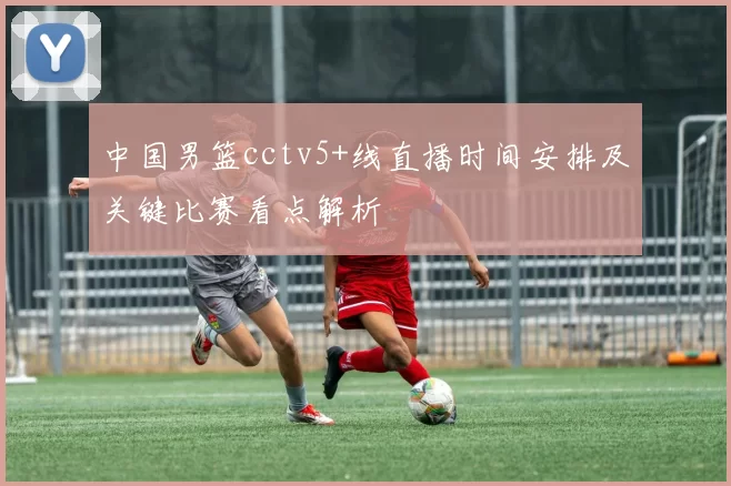 中国男篮cctv5+线直播时间安排及关键比赛看点解析