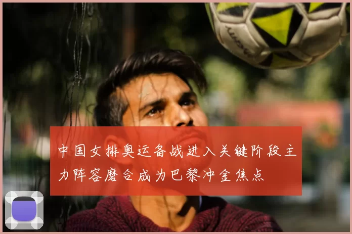 中国女排奥运备战进入关键阶段主力阵容磨合成为巴黎冲金焦点