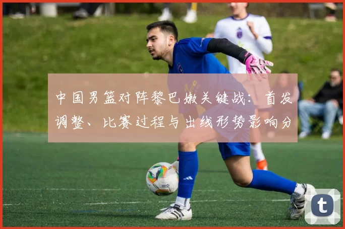 中国男篮对阵黎巴嫩关键战：首发调整、比赛过程与出线形势影响分析