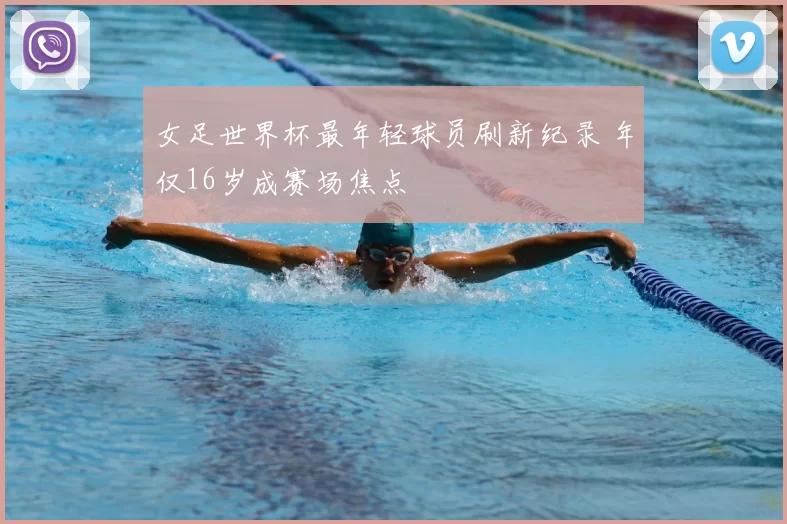 女足世界杯最年轻球员刷新纪录 年仅16岁成赛场焦点