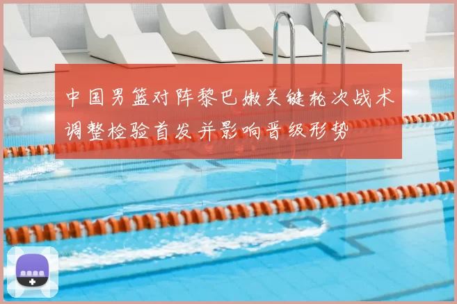 中国男篮对阵黎巴嫩关键轮次战术调整检验首发并影响晋级形势