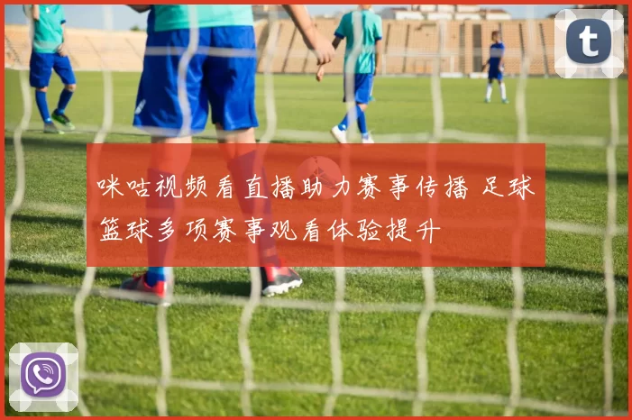 咪咕视频看直播助力赛事传播 足球篮球多项赛事观看体验提升