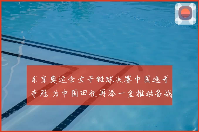 东京奥运会女子铅球决赛中国选手夺冠 为中国田径再添一金推动备战调整