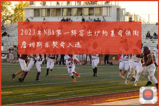 2023年NBA第一阵容出炉约基奇领衔詹姆斯东契奇入选