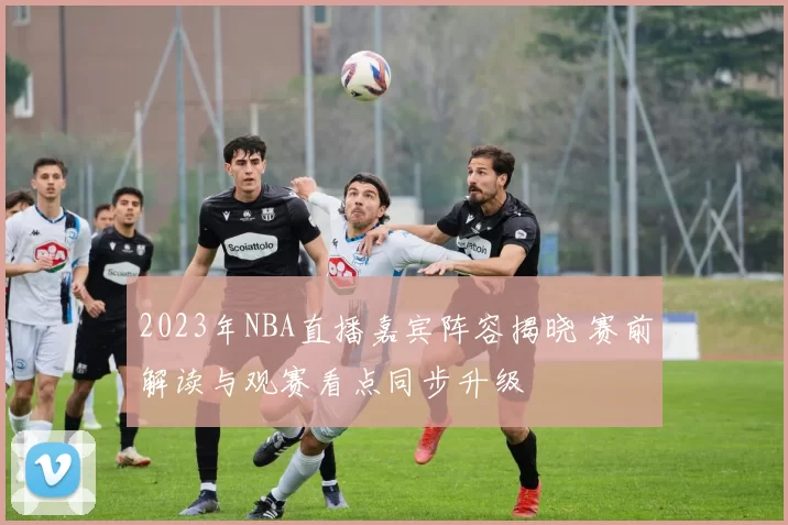 2023年NBA直播嘉宾阵容揭晓 赛前解读与观赛看点同步升级