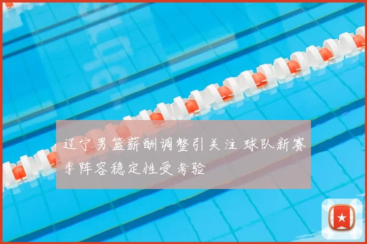辽宁男篮薪酬调整引关注 球队新赛季阵容稳定性受考验