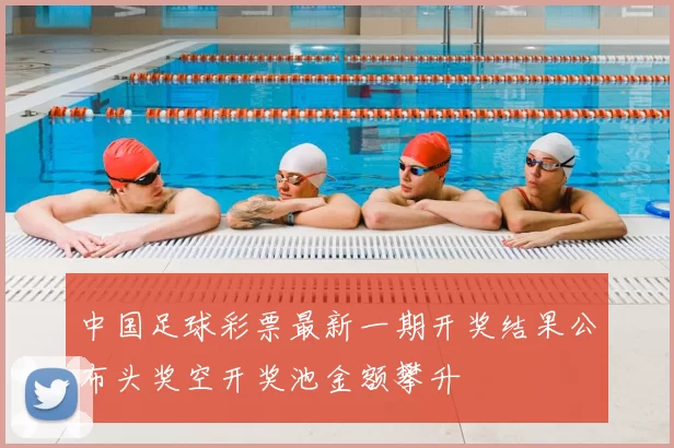 中国足球彩票最新一期开奖结果公布头奖空开奖池金额攀升