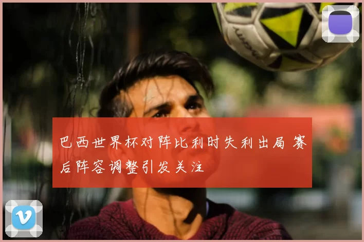 巴西世界杯对阵比利时失利出局 赛后阵容调整引发关注
