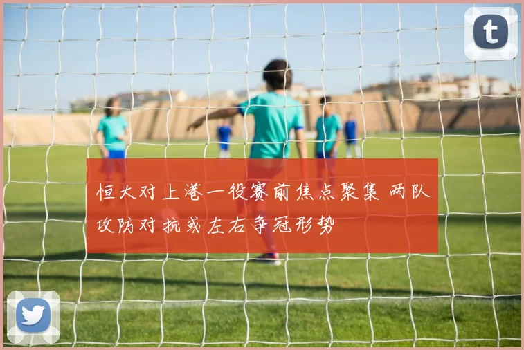 恒大对上港一役赛前焦点聚集 两队攻防对抗或左右争冠形势