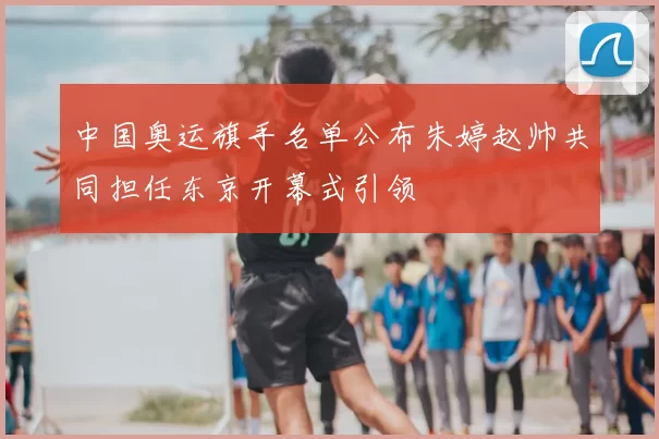 中国奥运旗手名单公布朱婷赵帅共同担任东京开幕式引领