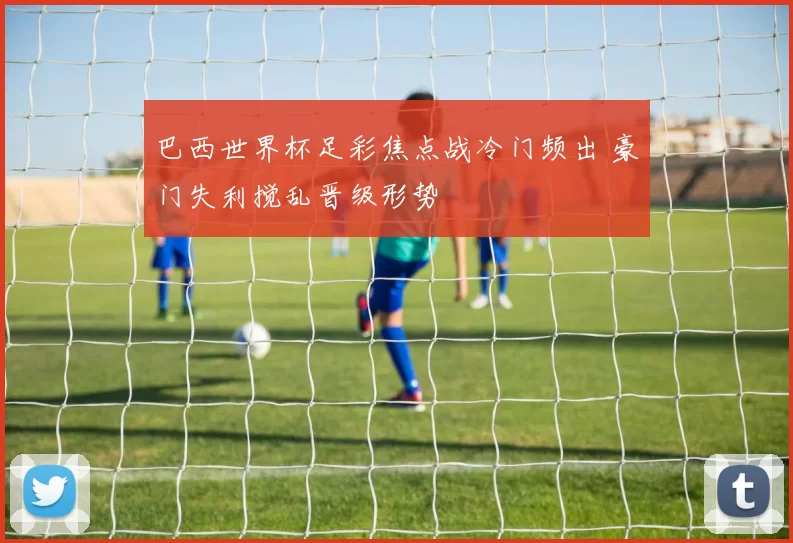 巴西世界杯足彩焦点战冷门频出 豪门失利搅乱晋级形势