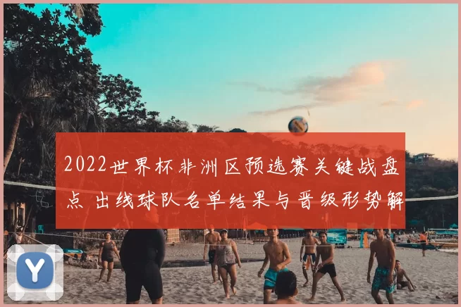 2022世界杯非洲区预选赛关键战盘点 出线球队名单结果与晋级形势解析