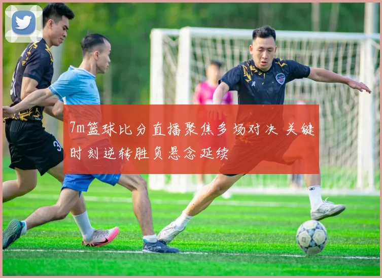 7m篮球比分直播聚焦多场对决 关键时刻逆转胜负悬念延续