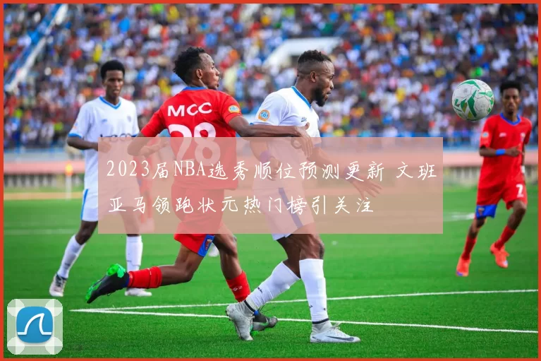 2023届NBA选秀顺位预测更新 文班亚马领跑状元热门榜引关注