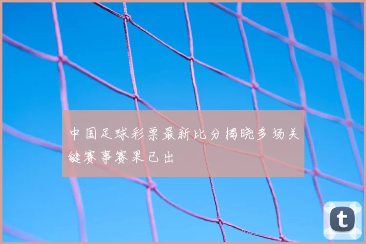 中国足球彩票最新比分揭晓多场关键赛事赛果已出