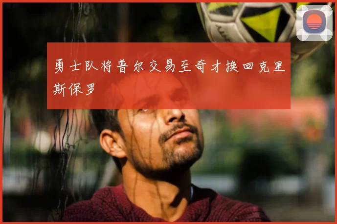 勇士队将普尔交易至奇才换回克里斯保罗
