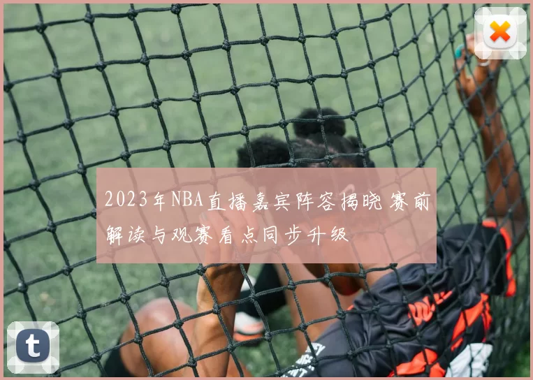 2023年NBA直播嘉宾阵容揭晓 赛前解读与观赛看点同步升级