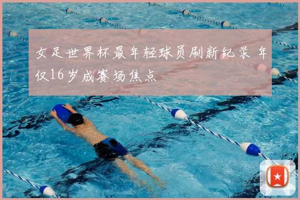 女足世界杯最年轻球员刷新纪录 年仅16岁成赛场焦点