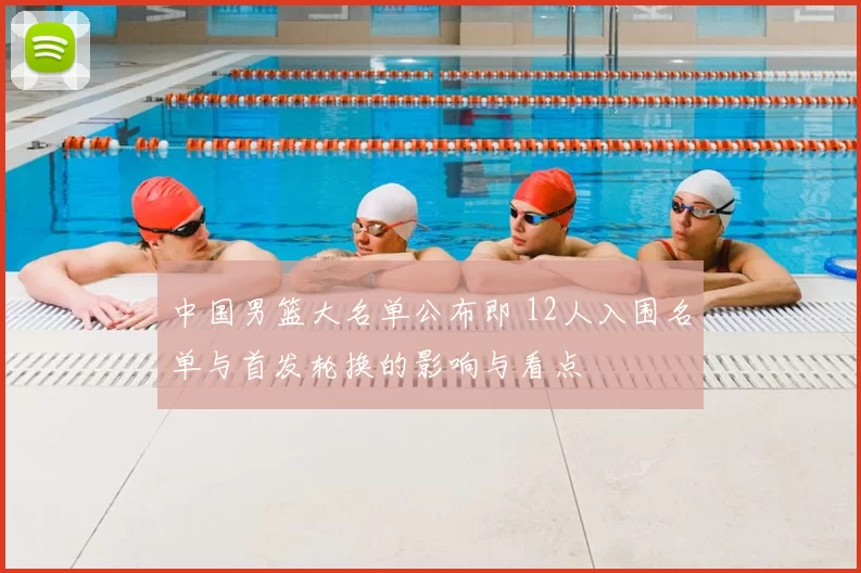 中国男篮大名单公布即 12人入围名单与首发轮换的影响与看点