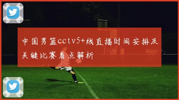 中国男篮cctv5+线直播时间安排及关键比赛看点解析