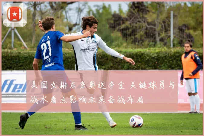 美国女排东京奥运夺金 关键球员与战术看点影响未来备战布局