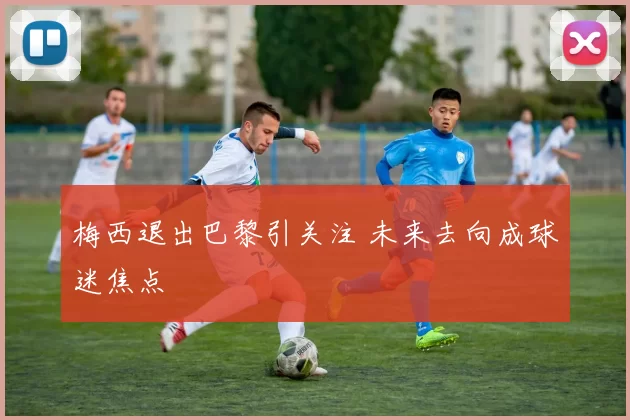 梅西退出巴黎引关注 未来去向成球迷焦点