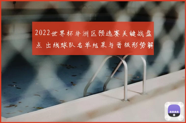 2022世界杯非洲区预选赛关键战盘点 出线球队名单结果与晋级形势解析
