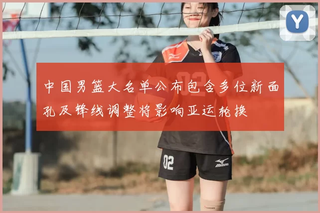 中国男篮大名单公布包含多位新面孔及锋线调整将影响亚运轮换