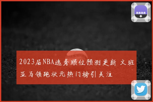 2023届NBA选秀顺位预测更新 文班亚马领跑状元热门榜引关注
