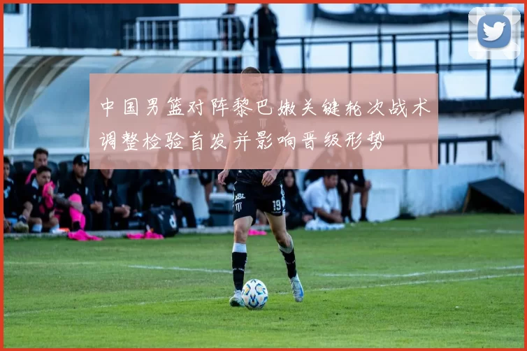 中国男篮对阵黎巴嫩关键轮次战术调整检验首发并影响晋级形势