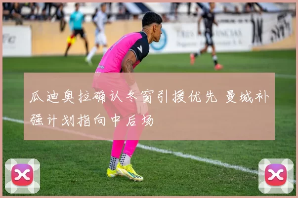瓜迪奥拉确认冬窗引援优先 曼城补强计划指向中后场