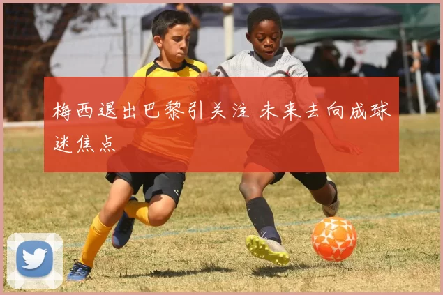 梅西退出巴黎引关注 未来去向成球迷焦点